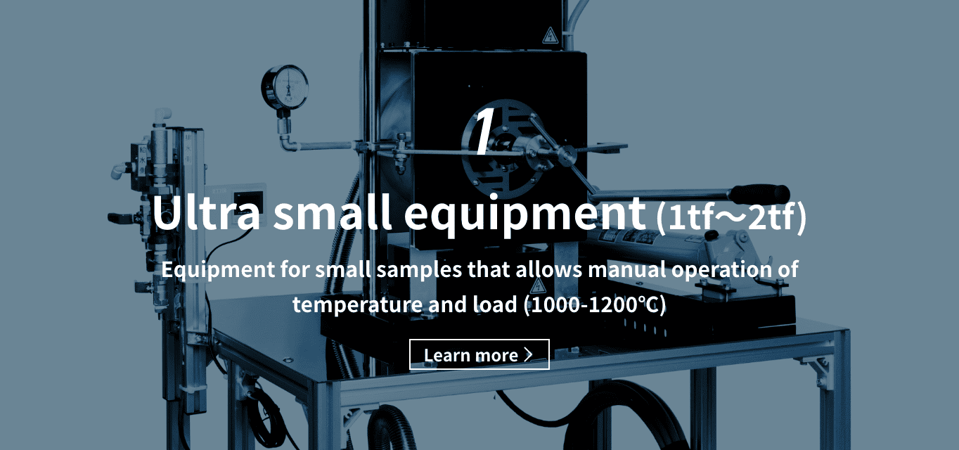 1 Ultra small equipment（1tf〜2tf）equipment for small samples that allows manual operation of temperature and load （1000-1200℃） Learn more